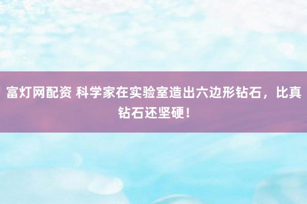 富灯网配资 科学家在实验室造出六边形钻石，比真钻石还坚硬！