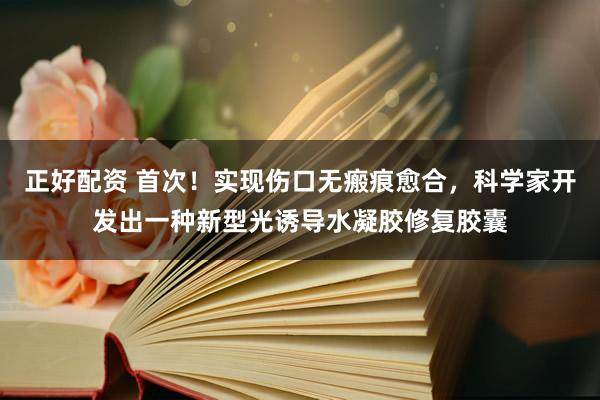 正好配资 首次！实现伤口无瘢痕愈合，科学家开发出一种新型光诱导水凝胶修复胶囊