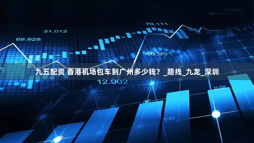 九五配资 香港机场包车到广州多少钱？_路线_九龙_深圳