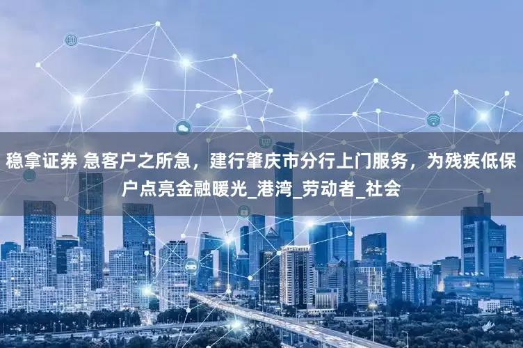 稳拿证券 急客户之所急，建行肇庆市分行上门服务，为残疾低保户点亮金融暖光_港湾_劳动者_社会