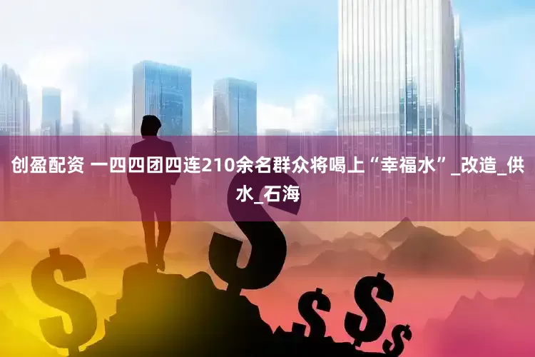创盈配资 一四四团四连210余名群众将喝上“幸福水”_改造_供水_石海