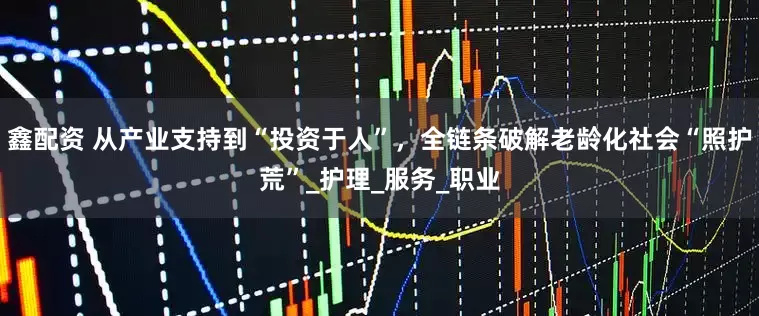 鑫配资 从产业支持到“投资于人”，全链条破解老龄化社会“照护荒”_护理_服务_职业
