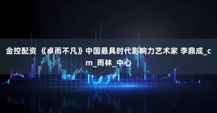 金控配资 《卓而不凡》中国最具时代影响力艺术家 李鼎成_cm_雨林_中心