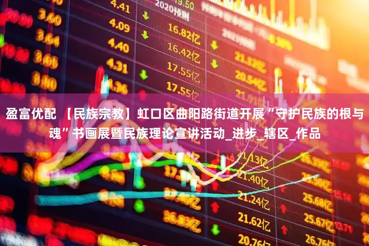 盈富优配 【民族宗教】虹口区曲阳路街道开展“守护民族的根与魂”书画展暨民族理论宣讲活动_进步_辖区_作品
