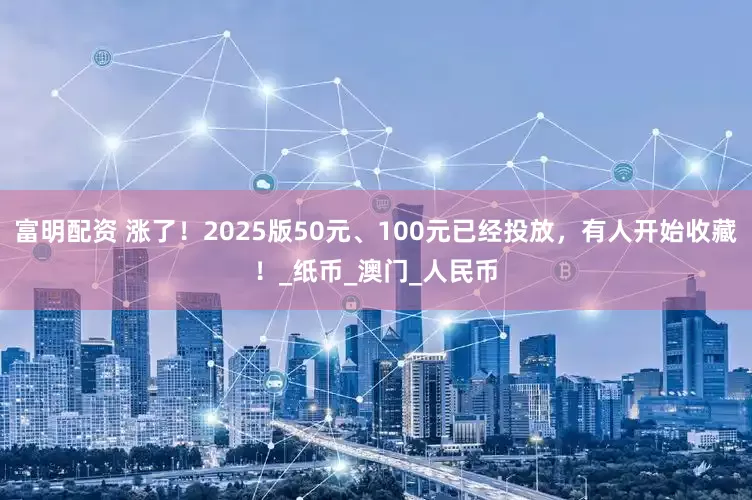 富明配资 涨了！2025版50元、100元已经投放，有人开始收藏！_纸币_澳门_人民币