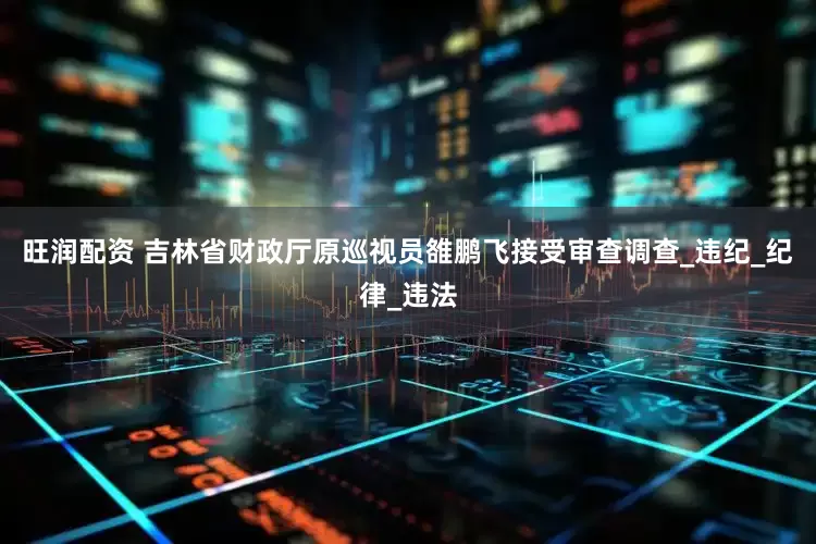 旺润配资 吉林省财政厅原巡视员雒鹏飞接受审查调查_违纪_纪律_违法