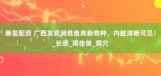 新玺配资 广西发现濒危鱼类新物种，内脏清晰可见！_长须_周佳俊_洞穴