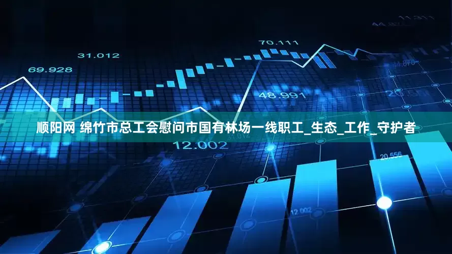 顺阳网 绵竹市总工会慰问市国有林场一线职工_生态_工作_守护者