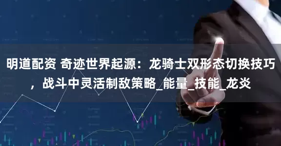 明道配资 奇迹世界起源：龙骑士双形态切换技巧，战斗中灵活制敌策略_能量_技能_龙炎