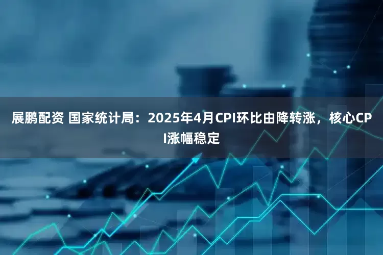 展鹏配资 国家统计局：2025年4月CPI环比由降转涨，核心CPI涨幅稳定