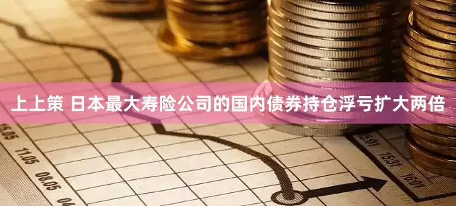 上上策 日本最大寿险公司的国内债券持仓浮亏扩大两倍