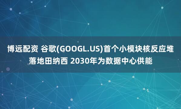 博远配资 谷歌(GOOGL.US)首个小模块核反应堆落地田纳西 2030年为数据中心供能