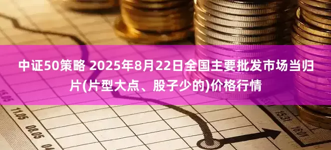 中证50策略 2025年8月22日全国主要批发市场当归片(片型大点、股子少的)价格行情
