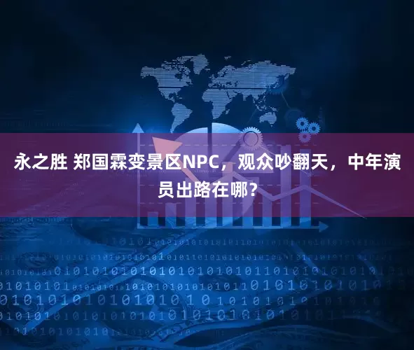 永之胜 郑国霖变景区NPC，观众吵翻天，中年演员出路在哪？