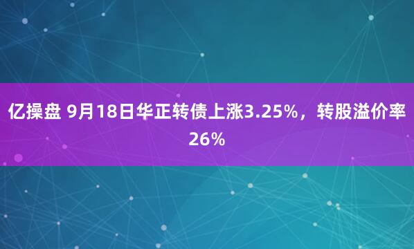亿操盘 9月18日华正转债上涨3.25%，转股溢价率26%