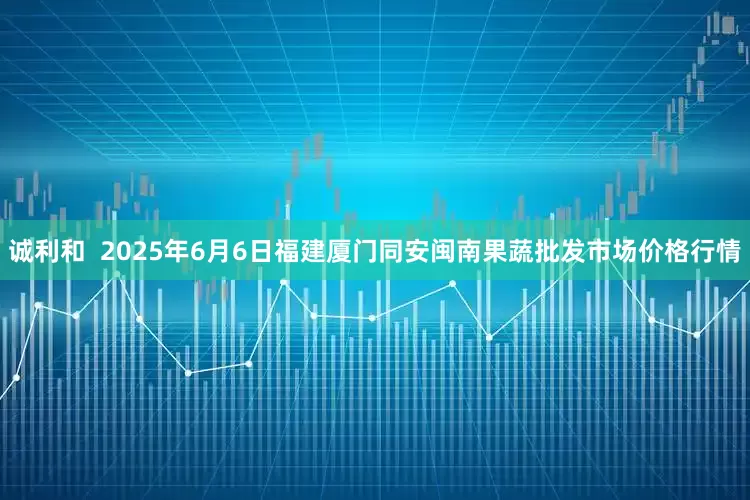 诚利和  2025年6月6日福建厦门同安闽南果蔬批发市场价格行情