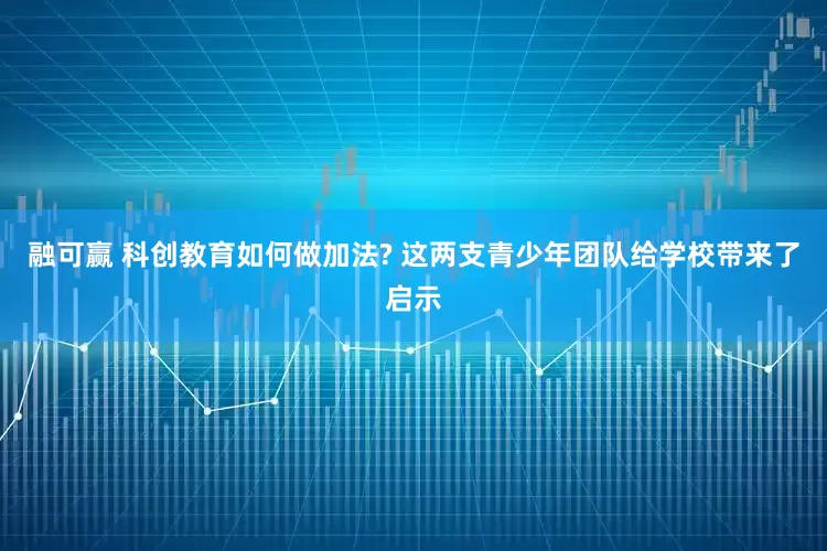 融可赢 科创教育如何做加法? 这两支青少年团队给学校带来了启示