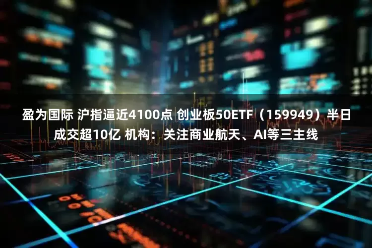 盈为国际 沪指逼近4100点 创业板50ETF（159949）半日成交超10亿 机构：关注商业航天、AI等三主线