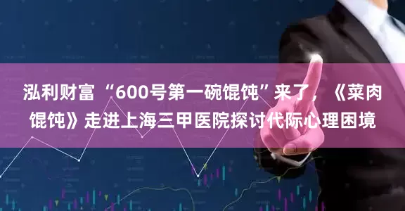 泓利财富 “600号第一碗馄饨”来了，《菜肉馄饨》走进上海三甲医院探讨代际心理困境