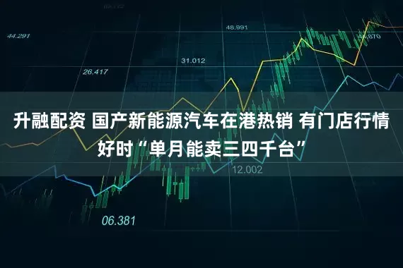 升融配资 国产新能源汽车在港热销 有门店行情好时“单月能卖三四千台”